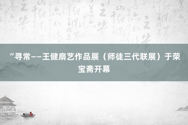 “寻常——王健扇艺作品展（师徒三代联展）于荣宝斋开幕