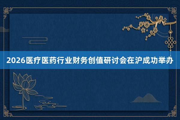2026医疗医药行业财务创值研讨会在沪成功举办