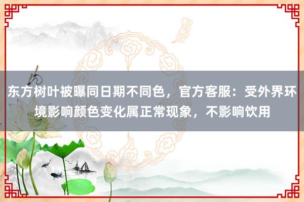 东方树叶被曝同日期不同色，官方客服：受外界环境影响颜色变化属正常现象，不影响饮用