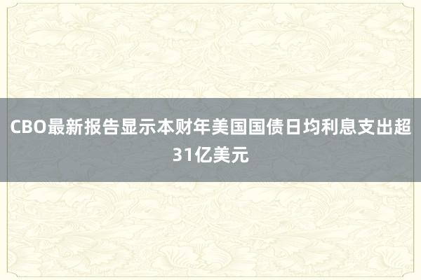 CBO最新报告显示本财年美国国债日均利息支出超31亿美元