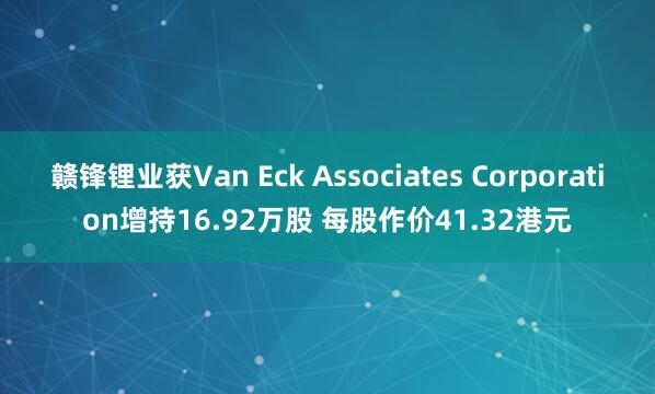赣锋锂业获Van Eck Associates Corporation增持16.92万股 每股作价41.32港元