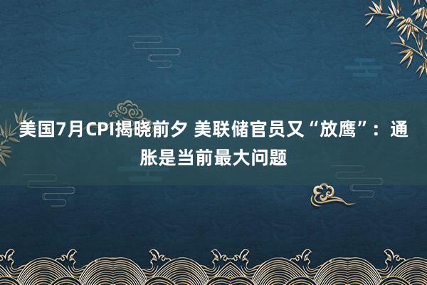 美国7月CPI揭晓前夕 美联储官员又“放鹰”：通胀是当前最大问题
