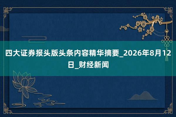 四大证券报头版头条内容精华摘要_2026年8月12日_财经新闻