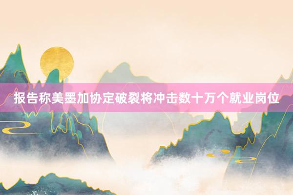 报告称美墨加协定破裂将冲击数十万个就业岗位