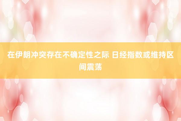 在伊朗冲突存在不确定性之际 日经指数或维持区间震荡
