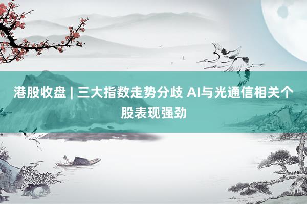 港股收盘 | 三大指数走势分歧 AI与光通信相关个股表现强劲