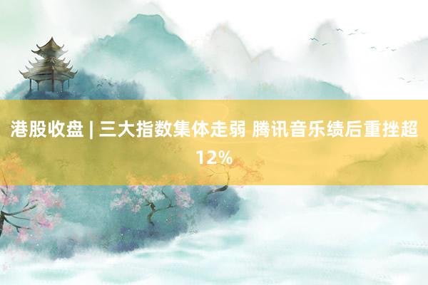 港股收盘 | 三大指数集体走弱 腾讯音乐绩后重挫超12%