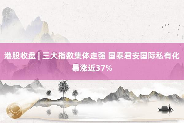 港股收盘 | 三大指数集体走强 国泰君安国际私有化暴涨近37%