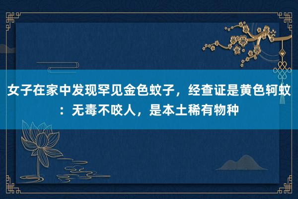 女子在家中发现罕见金色蚊子，经查证是黄色轲蚊：无毒不咬人，是本土稀有物种