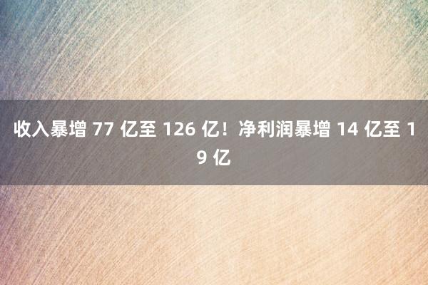 收入暴增 77 亿至 126 亿！净利润暴增 14 亿至 19 亿