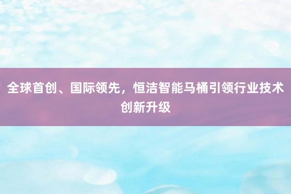 全球首创、国际领先，恒洁智能马桶引领行业技术创新升级