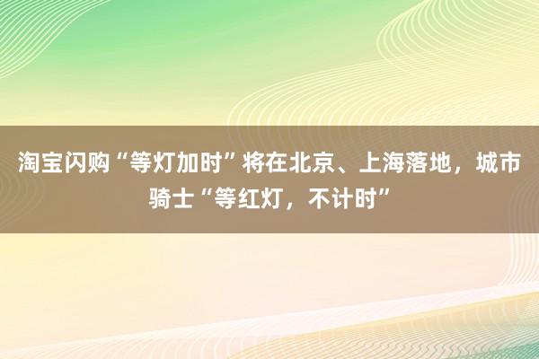 淘宝闪购“等灯加时”将在北京、上海落地，城市骑士“等红灯，不计时”