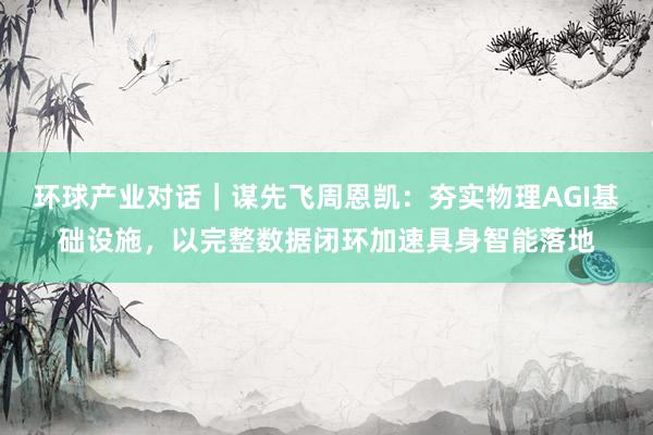 环球产业对话｜谋先飞周恩凯：夯实物理AGI基础设施，以完整数据闭环加速具身智能落地