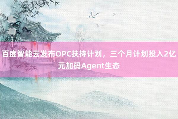 百度智能云发布OPC扶持计划，三个月计划投入2亿元加码Agent生态