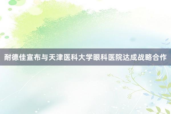 耐德佳宣布与天津医科大学眼科医院达成战略合作