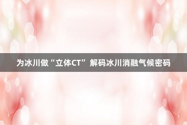 为冰川做“立体CT” 解码冰川消融气候密码