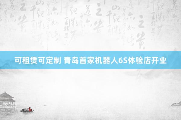 可租赁可定制 青岛首家机器人6S体验店开业