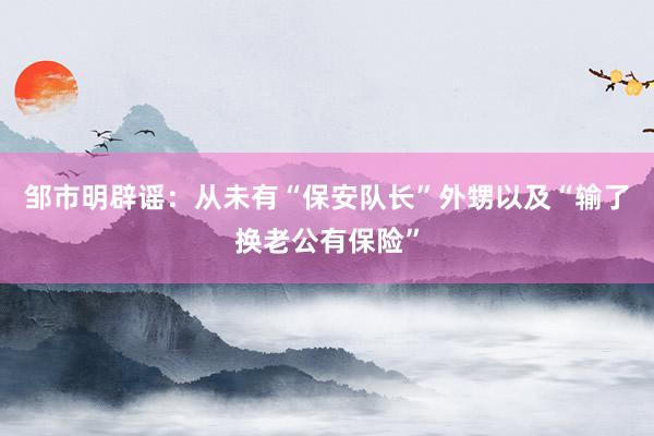 邹市明辟谣：从未有“保安队长”外甥以及“输了换老公有保险”
