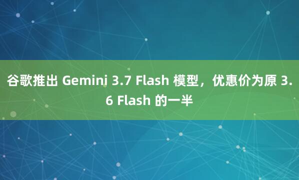 谷歌推出 Gemini 3.7 Flash 模型，优惠价为原 3.6 Flash 的一半