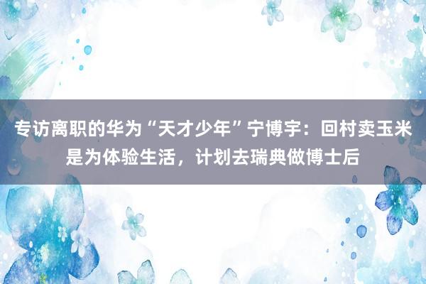 专访离职的华为“天才少年”宁博宇：回村卖玉米是为体验生活，计划去瑞典做博士后