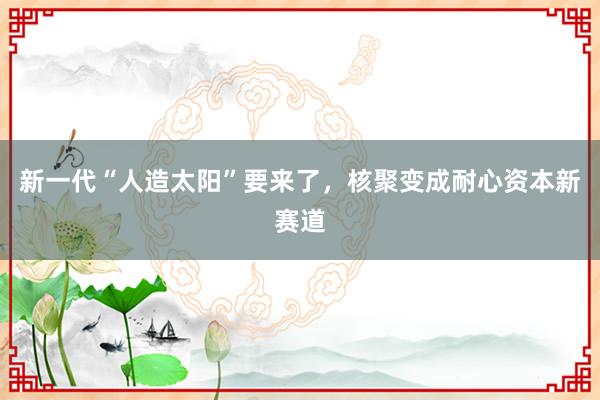 新一代“人造太阳”要来了，核聚变成耐心资本新赛道