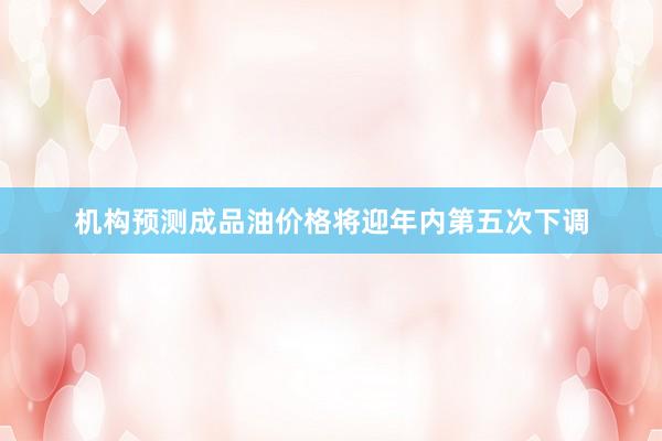 机构预测成品油价格将迎年内第五次下调