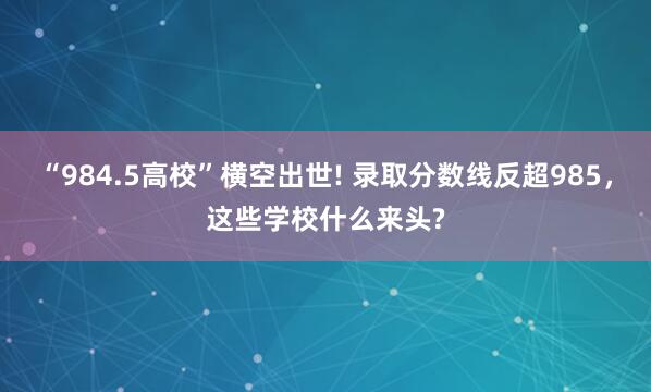 “984.5高校”横空出世! 录取分数线反超985，这些学校什么来头?