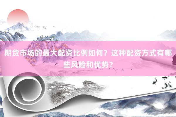 期货市场的最大配资比例如何？这种配资方式有哪些风险和优势？