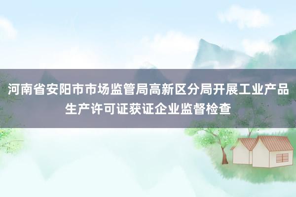 河南省安阳市市场监管局高新区分局开展工业产品生产许可证获证企业监督检查