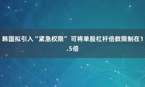 韩国拟引入“紧急权限” 可将单股杠杆倍数限制在1.5倍