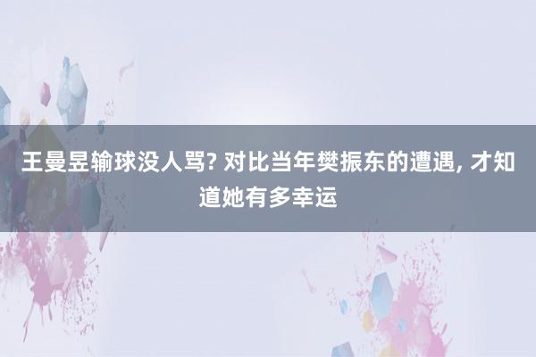 王曼昱输球没人骂? 对比当年樊振东的遭遇, 才知道她有多幸运