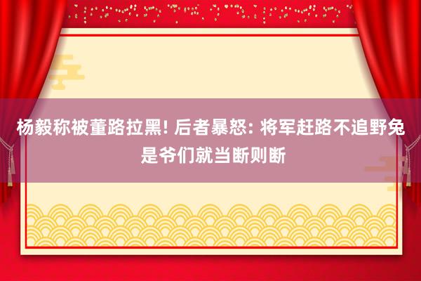 杨毅称被董路拉黑! 后者暴怒: 将军赶路不追野兔 是爷们就当断则断