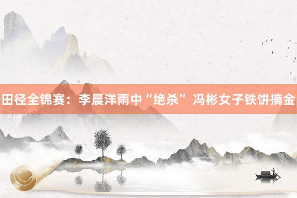 田径全锦赛：李晨洋雨中“绝杀” 冯彬女子铁饼摘金