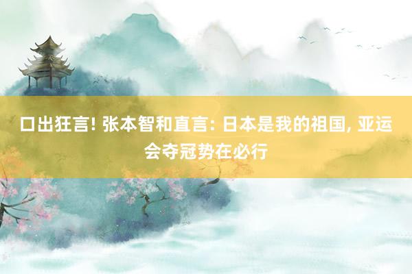口出狂言! 张本智和直言: 日本是我的祖国, 亚运会夺冠势在必行