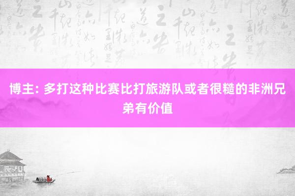 博主: 多打这种比赛比打旅游队或者很糙的非洲兄弟有价值