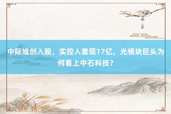 中际旭创入股，实控人套现17亿，光模块巨头为何看上中石科技？