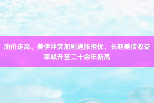 油价走高、美伊冲突加剧通胀担忧，长期美债收益率飙升至二十余年新高