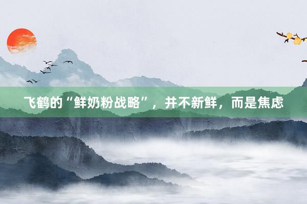 飞鹤的“鲜奶粉战略”，并不新鲜，而是焦虑