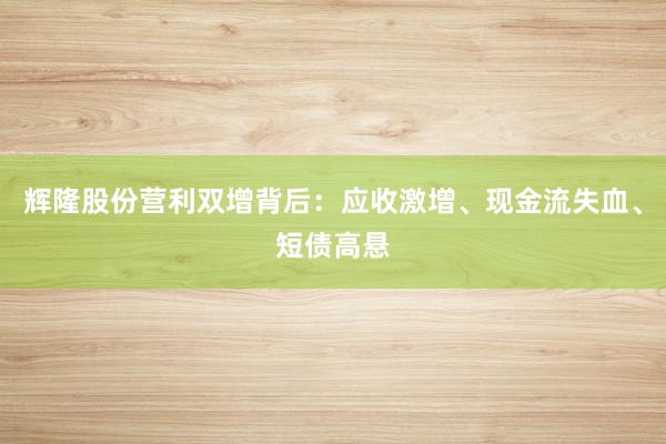 辉隆股份营利双增背后：应收激增、现金流失血、短债高悬