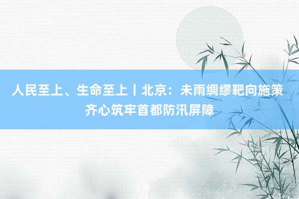 人民至上、生命至上丨北京：未雨绸缪靶向施策 齐心筑牢首都防汛屏障