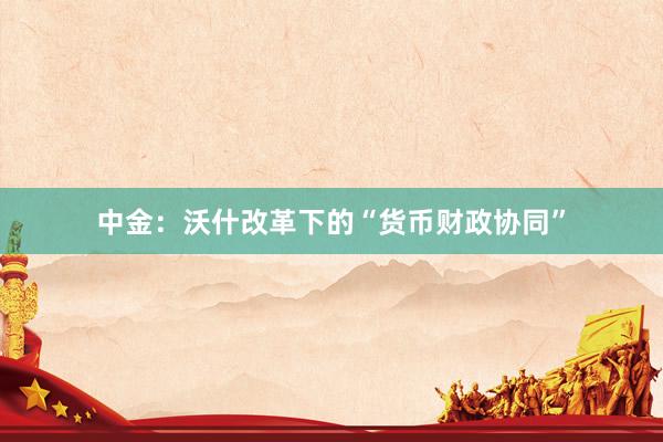 中金：沃什改革下的“货币财政协同”