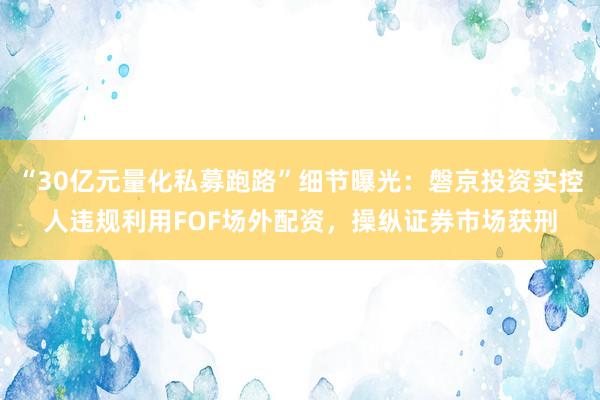 “30亿元量化私募跑路”细节曝光：磐京投资实控人违规利用FOF场外配资，操纵证券市场获刑
