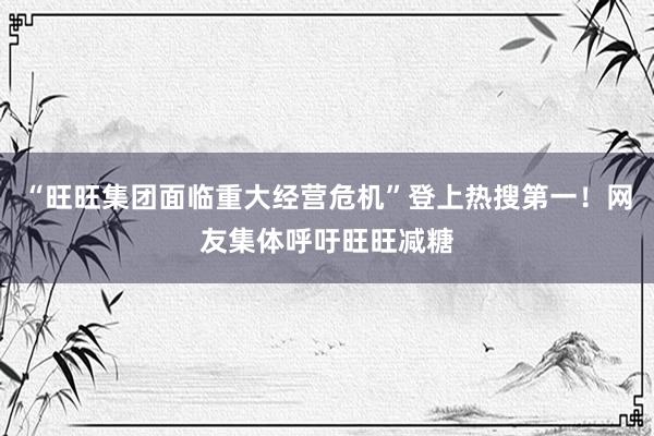 “旺旺集团面临重大经营危机”登上热搜第一！网友集体呼吁旺旺减糖