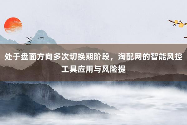 处于盘面方向多次切换期阶段，淘配网的智能风控工具应用与风险提