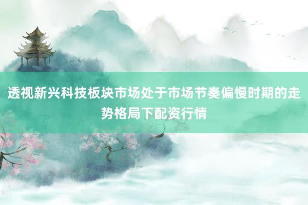 透视新兴科技板块市场处于市场节奏偏慢时期的走势格局下配资行情