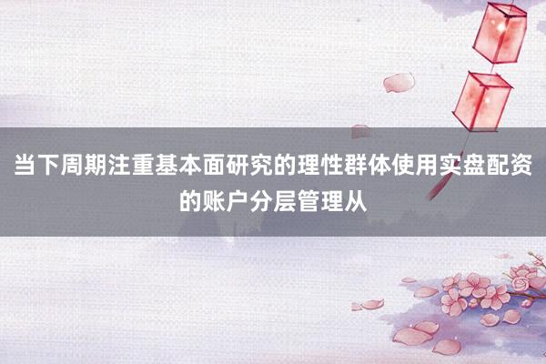 当下周期注重基本面研究的理性群体使用实盘配资的账户分层管理从