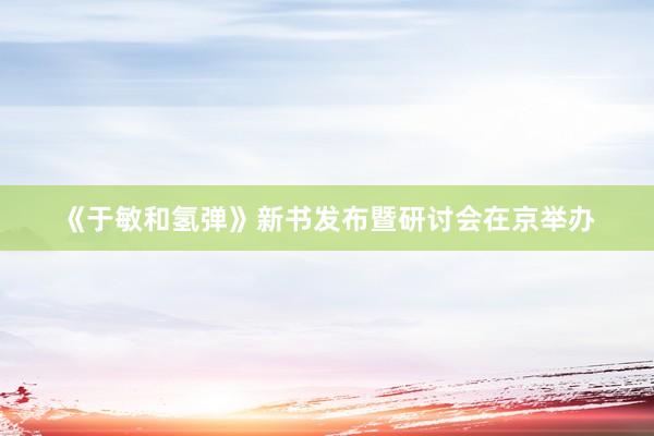 《于敏和氢弹》新书发布暨研讨会在京举办