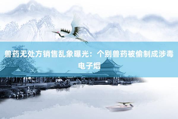 兽药无处方销售乱象曝光：个别兽药被偷制成涉毒电子烟