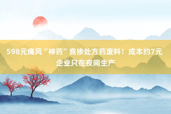 598元痛风“神药”竟掺处方药废料！成本约7元 企业只在夜间生产