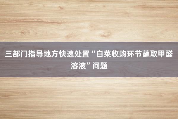 三部门指导地方快速处置“白菜收购环节蘸取甲醛溶液”问题